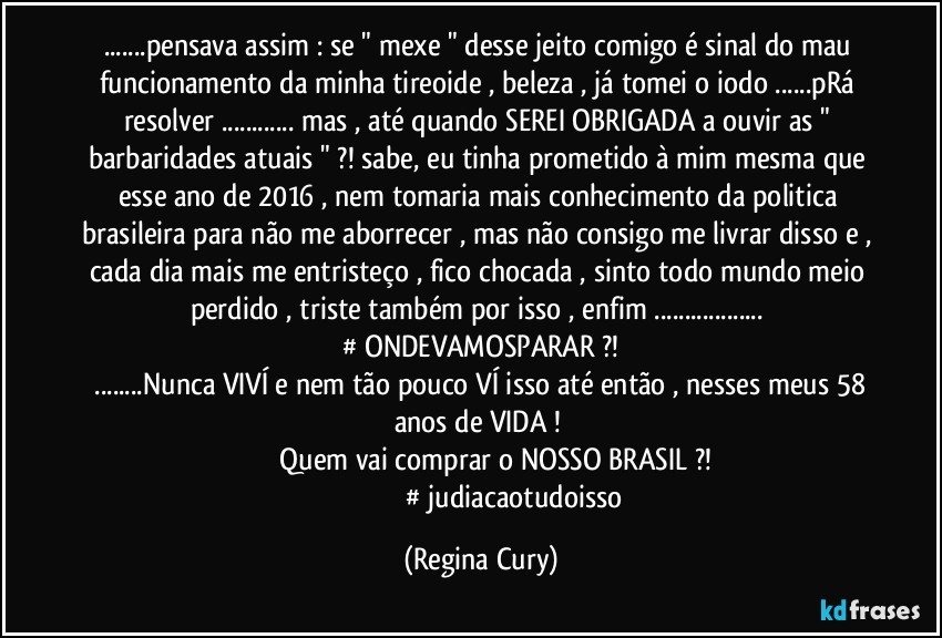 ...pensava assim : se " mexe " desse jeito comigo é sinal do mau funcionamento da minha tireoide , beleza , já tomei o iodo ...pRá resolver ... mas , até quando SEREI OBRIGADA a ouvir as " barbaridades atuais " ?! sabe, eu tinha prometido à mim mesma que esse ano de 2016 , nem tomaria mais conhecimento da politica brasileira para não me aborrecer , mas não consigo me livrar disso e , cada dia mais me entristeço , fico chocada , sinto todo mundo meio perdido , triste também por isso , enfim ... ‪#‎ONDEVAMOSPARAR‬?! 
 ...Nunca VIVÍ e nem tão pouco VÍ isso até então , nesses meus 58 anos de VIDA ! 
                   Quem vai comprar o NOSSO BRASIL ?! 
‪                                      #‎judiacaotudoisso‬ (Regina Cury)