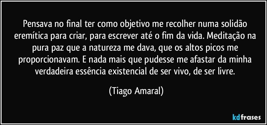 Pensava no final ter como objetivo me recolher numa solidão eremítica para criar, para escrever até o fim da vida. Meditação na pura paz que a natureza me dava, que os altos picos me proporcionavam. E nada mais que pudesse me afastar da minha verdadeira essência existencial de ser vivo, de ser livre. (Tiago Amaral)