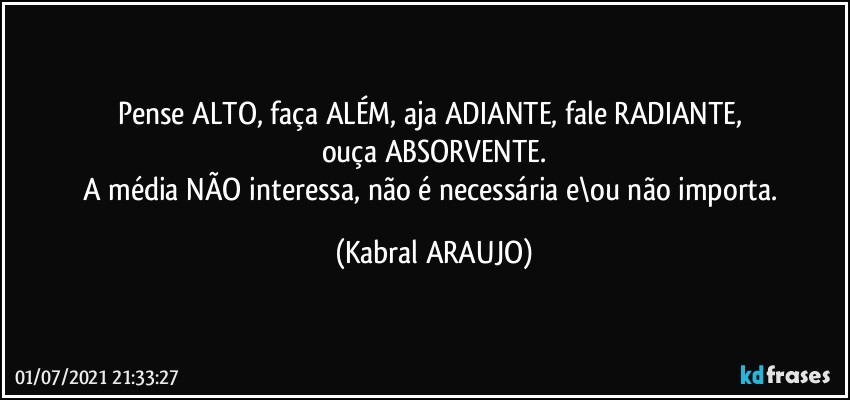 Pense ALTO, faça ALÉM, aja ADIANTE, fale RADIANTE, 
ouça ABSORVENTE.
A média NÃO interessa, não é necessária e\ou não importa. (KABRAL ARAUJO)