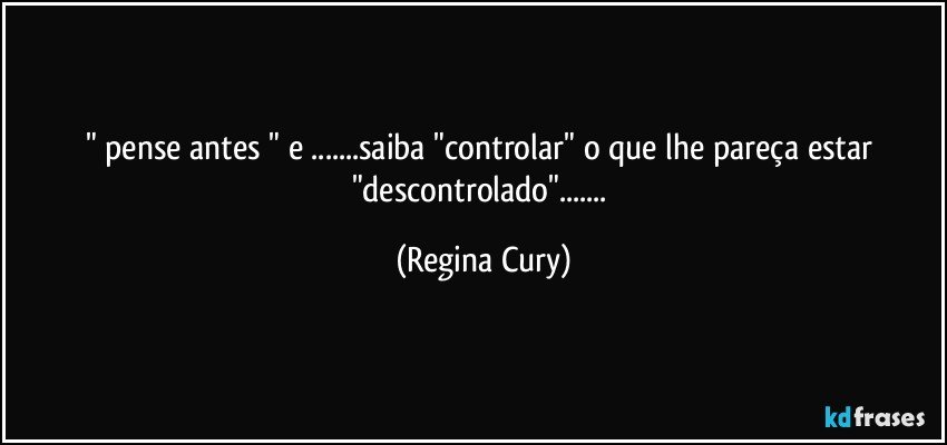 " pense antes " e ...saiba "controlar" o que lhe pareça estar "descontrolado"... (Regina Cury)