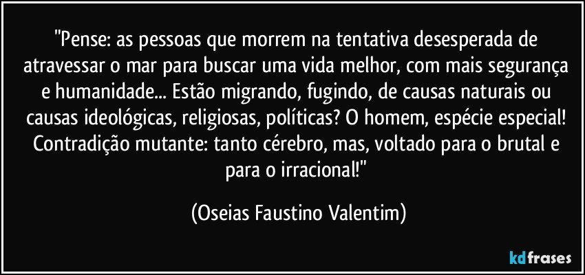 "Pense: as pessoas que morrem na tentativa desesperada de atravessar o mar para buscar uma vida melhor, com mais segurança e humanidade... Estão migrando, fugindo, de causas naturais ou causas ideológicas, religiosas, políticas? O homem, espécie especial! Contradição mutante: tanto cérebro, mas, voltado para o brutal e para o irracional!" (Oseias Faustino Valentim)