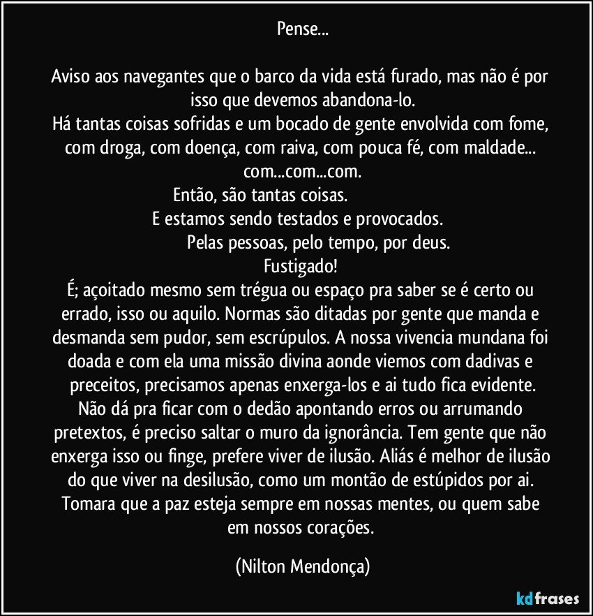 Pense...

Aviso aos navegantes que o barco da vida está furado, mas não é por isso que devemos abandona-lo.
Há tantas coisas sofridas e um bocado de gente envolvida com fome, com droga, com doença, com raiva, com pouca fé, com maldade... com...com...com.
Então, são tantas coisas.                                                                                      E estamos sendo testados e provocados.                                                          Pelas pessoas, pelo tempo, por deus. 
Fustigado! 
É; açoitado mesmo sem trégua ou espaço pra saber se é certo ou errado, isso ou aquilo. Normas são ditadas por gente que manda e desmanda sem pudor, sem escrúpulos. A nossa vivencia mundana foi doada e com ela uma missão divina aonde viemos com dadivas e preceitos, precisamos apenas enxerga-los e ai tudo fica evidente.
Não dá pra ficar com o dedão apontando erros ou arrumando pretextos, é preciso saltar o muro da ignorância. Tem gente que não enxerga isso ou finge, prefere viver de ilusão. Aliás é melhor de ilusão do que viver na desilusão, como um montão de estúpidos por ai. Tomara que a paz esteja sempre em nossas mentes, ou quem sabe em nossos corações. (Nilton Mendonça)