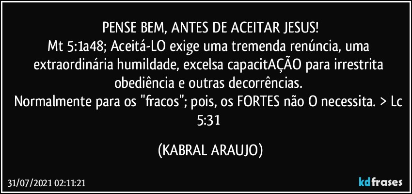 PENSE BEM, ANTES DE ACEITAR JESUS!
Mt 5:1a48; Aceitá-LO exige uma tremenda renúncia, uma extraordinária humildade, excelsa capacitAÇÃO para irrestrita obediência e outras decorrências. 
Normalmente para os "fracos"; pois, os FORTES não O necessita. > Lc 5:31 (KABRAL ARAUJO)