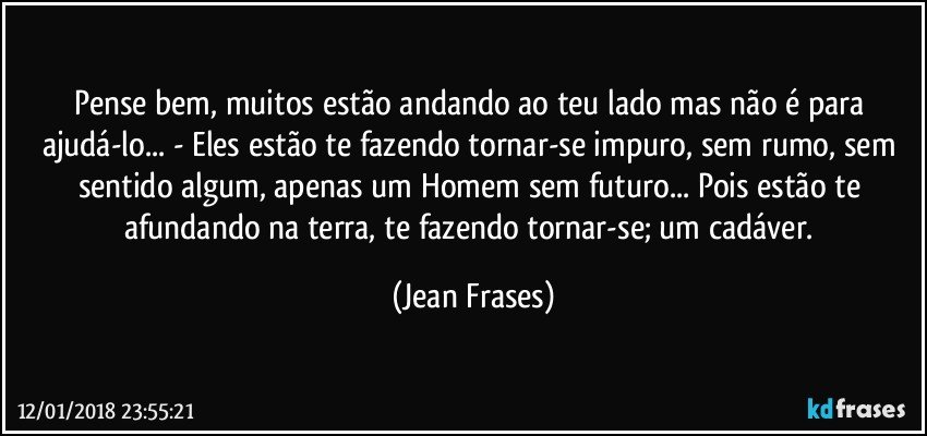 Pense bem, muitos estão andando ao teu lado mas não é para ajudá-lo... - Eles estão te fazendo tornar-se impuro, sem rumo, sem sentido algum, apenas um Homem sem futuro... Pois estão te afundando na terra, te fazendo tornar-se; um cadáver. (Jean Frases)