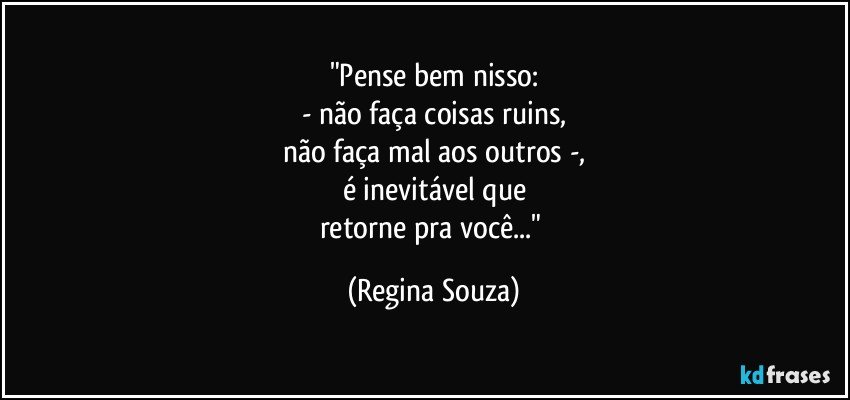 "Pense bem nisso:
- não faça coisas ruins,
não faça mal aos outros -,
é inevitável que
retorne pra você..." (Regina Souza)