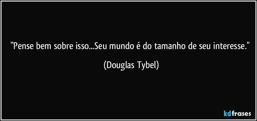 "Pense bem sobre isso...Seu mundo é do tamanho de seu interesse." (Douglas Tybel)