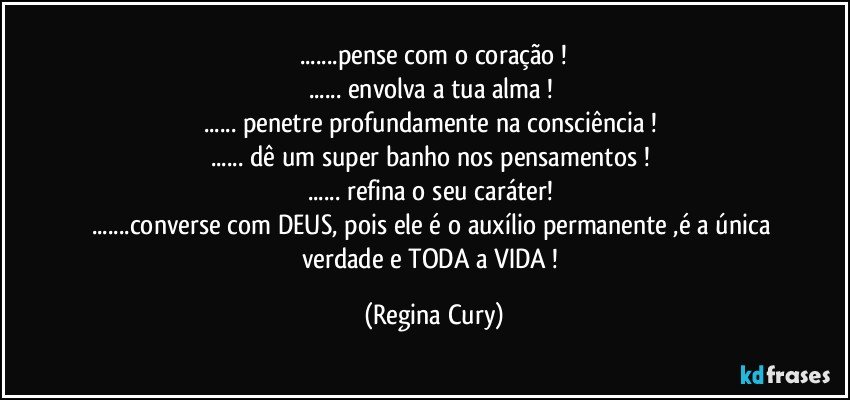 ...pense com o coração !
... envolva  a tua alma ! 
... penetre profundamente na   consciência ! 
... dê um super banho nos  pensamentos ! 
... refina o seu caráter! 
...converse com DEUS, pois ele é  o  auxílio permanente ,é a  única   verdade e  TODA a  VIDA ! (Regina Cury)