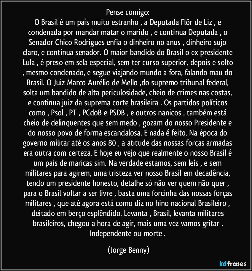 Pense comigo: 
O Brasil é um país muito estranho , a Deputada Flôr de Liz  , e condenada por mandar matar o marido , e continua  Deputada , o Senador Chico Rodrigues enfia o dinheiro no anus , dinheiro sujo claro, e continua senador. O maior bandido do Brasil o ex presidente Lula , é preso em sela especial, sem ter curso superior, depois e solto , mesmo condenado, e segue viajando mundo a fora, falando mau do Brasil. O Juiz Marco Aurélio de Mello ,do supremo tribunal federal, solta um bandido de alta periculosidade, cheio de crimes nas costas, e continua juiz da suprema corte brasileira . Os partidos políticos como , Psol , PT , PCdoB e PSDB , e outros nanicos , também está cheio de delinquentes que sem medo , gozam do nosso Presidente e do nosso povo de forma escandalosa. E nada é feito. Na época do governo militar até os anos 80 , a atitude das nossas forças armadas era outra com certeza. E hoje eu vejo que realmente o nosso Brasil é um país de maricas sim. Na verdade estamos, sem leis , e sem militares para agirem, uma tristeza ver nosso Brasil em decadência, tendo um presidente honesto, detalhe só não ver quem não quer , para o Brasil voltar a ser livre , basta uma forcinha das nossas forças militares , que até agora está como diz  no hino nacional Brasileiro , deitado em berço esplêndido. Levanta , Brasil, levanta militares brasileiros, chegou a hora de agir, mais uma vez vamos gritar . Independente ou morte . (Jorge Benny)