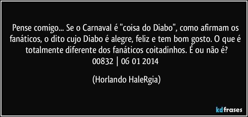 Pense comigo... Se o Carnaval é "coisa do Diabo", como afirmam os fanáticos, o dito cujo Diabo é alegre, feliz e tem bom gosto. O que é totalmente diferente dos fanáticos coitadinhos. É ou não é?
00832 | 06/01/2014 (Horlando HaleRgia)