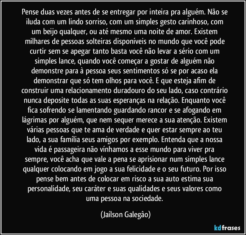 Pense duas vezes antes de se entregar por inteira pra alguém. Não se iluda com  um lindo sorriso, com um simples gesto carinhoso, com um beijo qualquer, ou até mesmo uma noite de amor. Existem milhares de pessoas solteiras disponíveis no mundo que você pode curtir sem se apegar tanto basta você não levar a sério com um simples lance, quando você começar a gostar de alguém não demonstre para à pessoa seus sentimentos só se por acaso ela demonstrar que só tem olhos para você. E que esteja afim de construir uma relacionamento duradouro do seu lado, caso contrário nunca deposite todas as suas esperanças na relação. Enquanto você fica sofrendo se lamentando guardando rancor e se afogando em lágrimas por alguém, que nem sequer merece a sua atenção. Existem várias pessoas que te ama de verdade e quer estar sempre ao teu lado, a sua família seus amigos por exemplo. Entenda que a nossa vida é passageira não vínhamos a esse  mundo para viver pra sempre, você acha que vale a pena se aprisionar num simples lance qualquer colocando em jogo a sua felicidade e o seu futuro. Por isso pense bem antes de colocar em risco a sua auto estima sua personalidade, seu caráter e suas qualidades e seus valores como uma pessoa na sociedade. (Jaílson Galegâo)