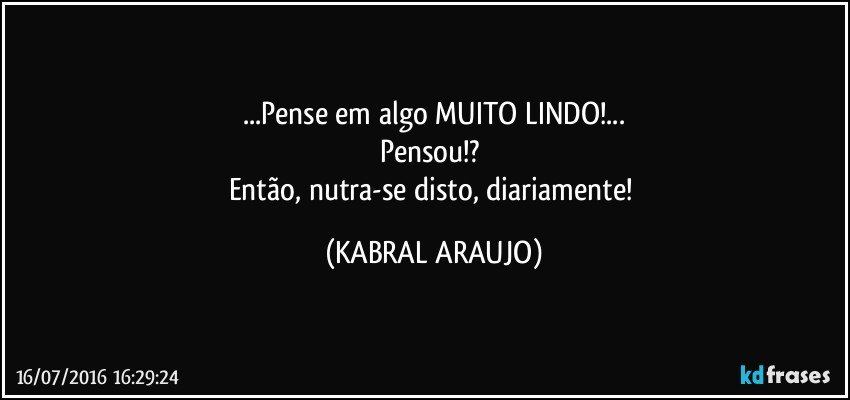 ...Pense em algo MUITO LINDO!...
Pensou!? 
Então, nutra-se disto, diariamente! (KABRAL ARAUJO)
