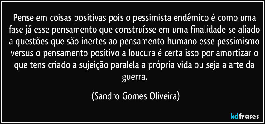 Pense em coisas positivas pois o pessimista endêmico é como uma fase já esse pensamento que construísse em uma finalidade se aliado a questões que são inertes ao pensamento humano esse pessimismo versus o pensamento positivo a loucura é certa isso por amortizar o que tens criado a sujeição paralela a própria vida ou seja a arte da guerra. (Sandro Gomes Oliveira)