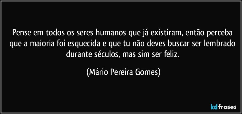 Pense em todos os seres humanos que já existiram, então perceba que a maioria foi esquecida e que tu não deves buscar ser lembrado durante séculos, mas sim ser feliz. (Mário Pereira Gomes)