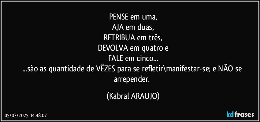 PENSE em uma,
AJA em duas,
RETRIBUA em três,
DEVOLVA em quatro e
FALE em cinco...
...são as quantidade de VÊZES para se refletir\manifestar-se; e NÃO se arrepender. (KABRAL ARAUJO)