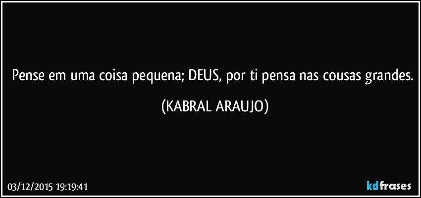 Pense em uma coisa pequena; DEUS, por ti pensa nas cousas grandes. (KABRAL ARAUJO)