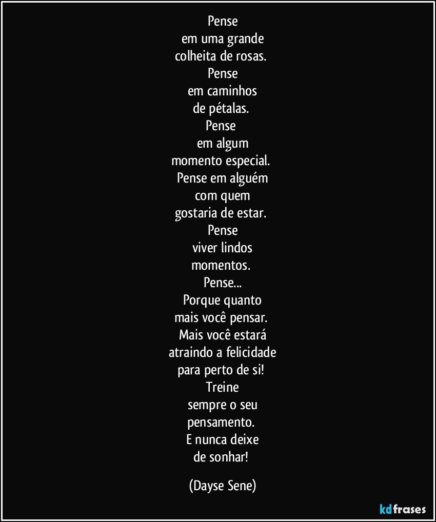 Pense
em uma grande
colheita de rosas. 
Pense
em caminhos
de pétalas. 
Pense 
em algum
momento especial. 
Pense em alguém
com quem
gostaria de estar. 
Pense
viver lindos
momentos. 
Pense...
Porque quanto
mais você pensar. 
Mais você estará
atraindo a felicidade
para perto de si! 
Treine
sempre o seu
pensamento. 
E nunca deixe
de sonhar! (Dayse Sene)