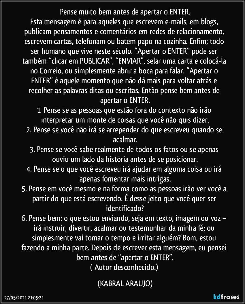 Pense muito bem antes de apertar o ENTER.
Esta mensagem é para aqueles que escrevem e-mails, em blogs, publicam pensamentos e comentários em redes de relacionamento, escrevem cartas, telefonam ou batem papo na cozinha. Enfim; todo ser humano que vive neste século. “Apertar o ENTER” pode ser também “clicar em PUBLICAR”, “ENVIAR”, selar uma carta e colocá-la no Correio, ou simplesmente abrir a boca para falar. “Apertar o ENTER” é aquele momento que não dá mais para voltar atrás e recolher as palavras ditas ou escritas. Então pense bem antes de apertar o ENTER.
1. Pense se as pessoas que estão fora do contexto não irão interpretar um monte de coisas que você não quis dizer.
2. Pense se você não irá se arrepender do que escreveu quando se acalmar.
3. Pense se você sabe realmente de todos os fatos ou se apenas ouviu um lado da história antes de se posicionar.
4. Pense se o que você escreveu irá ajudar em alguma coisa ou irá apenas fomentar mais intrigas.
5. Pense em você mesmo e na forma como as pessoas irão ver você a partir do que está escrevendo. É desse jeito que você quer ser identificado?
6. Pense bem: o que estou enviando, seja em texto, imagem ou voz – irá instruir, divertir, acalmar ou testemunhar da minha fé; ou simplesmente vai tomar o tempo e irritar alguém? Bom, estou fazendo a minha parte. Depois de escrever esta mensagem, eu pensei bem antes de “apertar o ENTER”.
( Autor desconhecido.) (KABRAL ARAUJO)