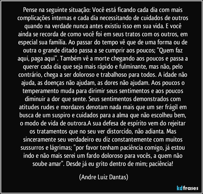 Pense na seguinte situação: Você está ficando cada dia com mais complicações internas e cada dia necessitando de cuidados de outros quando na verdade nunca antes existiu isso em sua vida. E você ainda se recorda de como você foi em seus tratos com os outros, em especial sua família. Ao passar do tempo vê que de uma forma ou de outra o grande ditado passa a se cumprir aos poucos; "Quem faz aqui, paga aqui". Também vê a morte chegando aos poucos e passa a querer cada dia que seja mais rápido e fulminante, mas não, pelo contrário, chega  a ser doloroso e trabalhoso para todos. A idade não ajuda, as doenças não ajudam, as dores não ajudam. Aos poucos o temperamento muda para dirimir seus sentimentos e aos poucos diminuir a dor que sente. Seus sentimentos demonstrados com atitudes rudes e mordazes denotam nada mais que um ser frágil em busca de um suspiro e cuidados para a alma que não escolheu bem, o modo de vida de outrora.A sua defesa de espírito vem do rejeitar os tratamentos que no seu ver distorcido, não adianta. Mas sinceramente seu verdadeiro eu diz constantemente com muitos sussurros e lágrimas; "por favor tenham paciência comigo, já estou indo e não mais serei um fardo doloroso para vocês, a quem não soube amar". Desde já eu grito dentro de mim; paciência! (Andre Luiz Dantas)