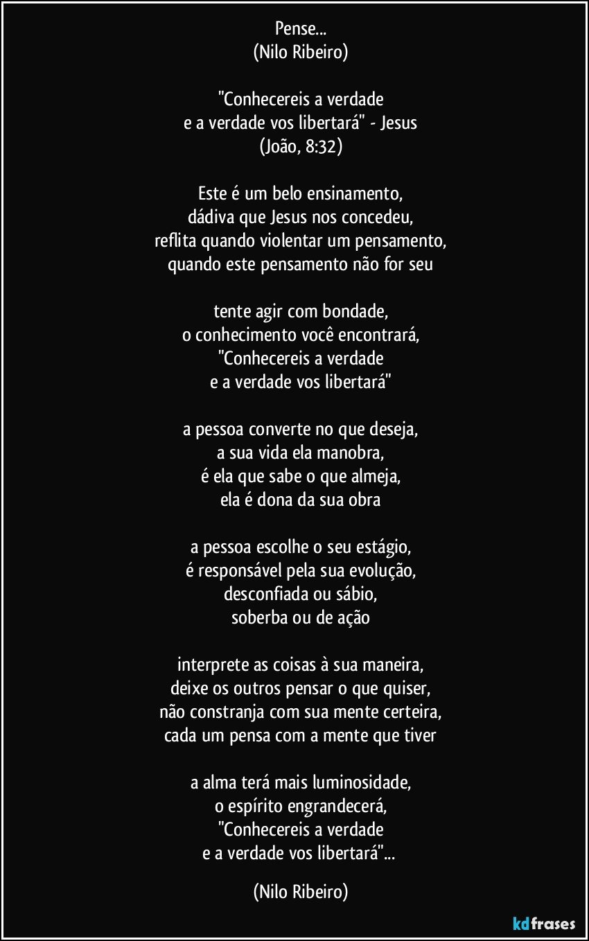 Pense...
(Nilo Ribeiro)
 
"Conhecereis a verdade
e a verdade vos libertará" - Jesus
(João, 8:32)
 
Este é um belo ensinamento,
dádiva que Jesus nos concedeu,
reflita quando violentar um pensamento,
quando este pensamento não for seu
 
tente agir com bondade,
o conhecimento você encontrará,
"Conhecereis a verdade
e a verdade vos libertará"
 
a pessoa converte no que deseja,
a sua vida ela manobra,
é ela que sabe o que almeja,
ela é dona da sua obra
 
a pessoa escolhe o seu estágio,
é responsável pela sua evolução,
desconfiada ou sábio,
soberba ou de ação
 
interprete as coisas à sua maneira,
deixe os outros pensar o que quiser,
não constranja com sua mente certeira,
cada um pensa com a mente que tiver
 
a alma terá mais luminosidade,
o espírito engrandecerá,
"Conhecereis a verdade
e a verdade vos libertará"... (Nilo Ribeiro)