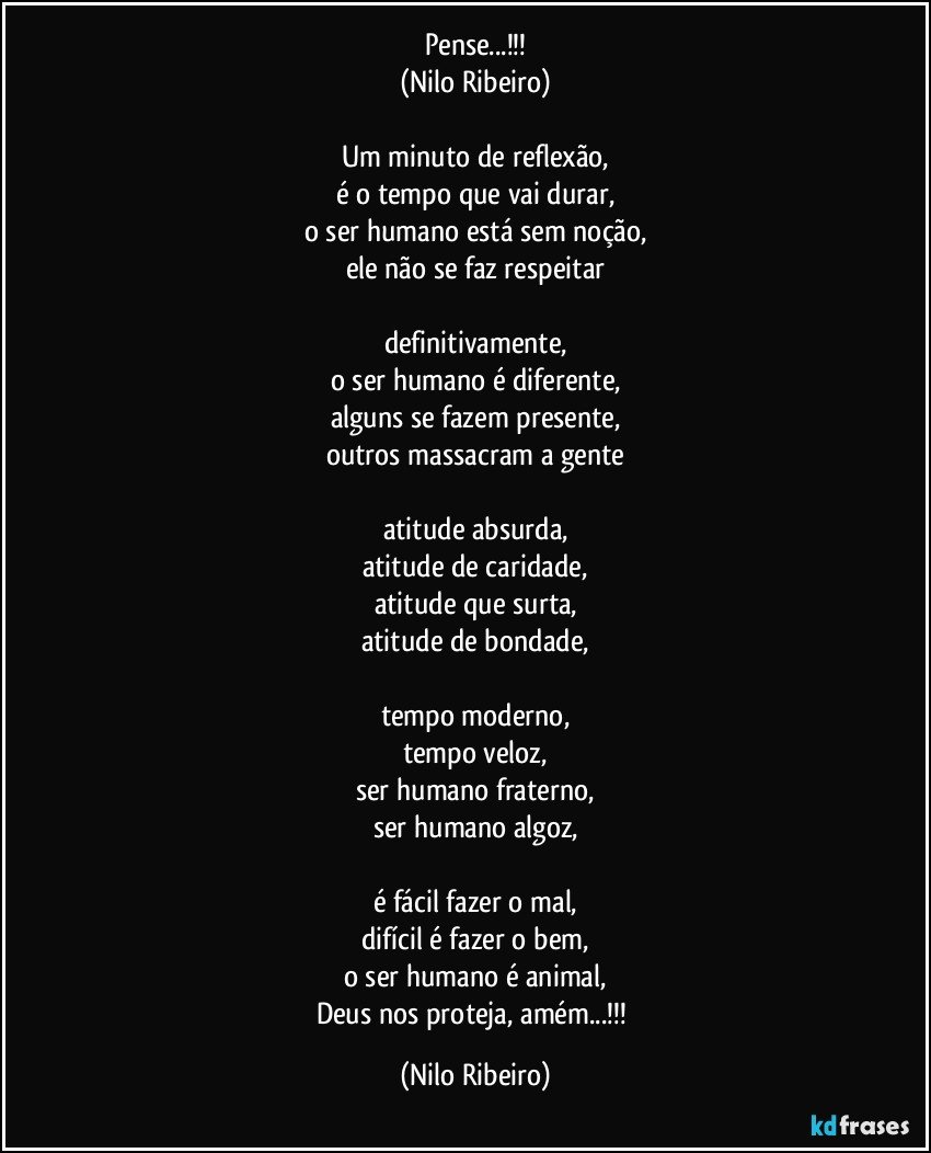 Pense...!!!
(Nilo Ribeiro)

Um minuto de reflexão,
é o tempo que vai durar,
o ser humano está sem noção,
ele não se faz respeitar

definitivamente,
o ser humano é diferente,
alguns se fazem presente,
outros massacram a gente

atitude absurda,
atitude de caridade,
atitude que surta,
atitude de bondade,

tempo moderno,
tempo veloz,
ser humano fraterno,
ser humano algoz,

é fácil fazer o mal,
difícil é fazer o bem,
o ser humano é animal,
Deus nos proteja, amém...!!! (Nilo Ribeiro)