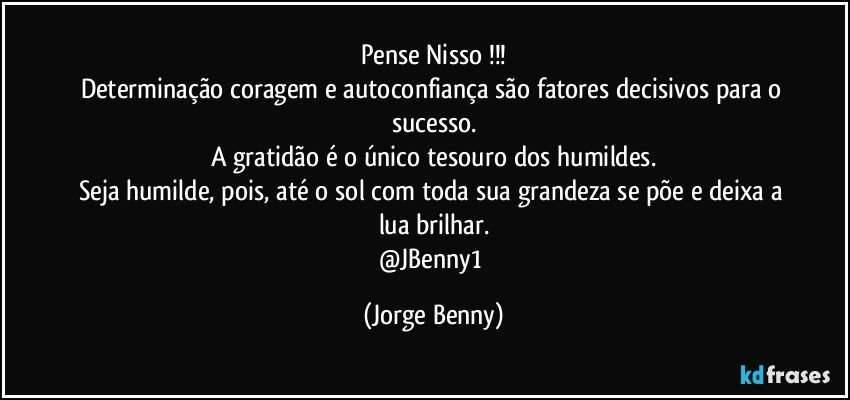 Pense Nisso !!!
Determinação coragem e autoconfiança são fatores decisivos para o sucesso.
A gratidão é o único tesouro dos humildes.
Seja humilde, pois, até o sol com toda sua grandeza se põe e deixa a lua brilhar.
@JBenny1 (Jorge Benny)