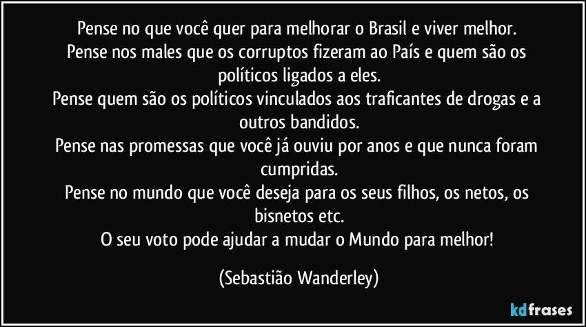 Pense no que você quer para melhorar o Brasil e viver melhor. 
Pense nos males que os corruptos fizeram ao País e quem são os políticos ligados a eles.
Pense quem são os políticos vinculados aos traficantes de drogas e a outros bandidos.
Pense nas promessas que você já ouviu por anos e que nunca foram cumpridas.
Pense no mundo que você deseja para os seus filhos, os netos, os bisnetos etc.
O seu voto pode ajudar a mudar o Mundo para melhor! (Sebastião Wanderley)