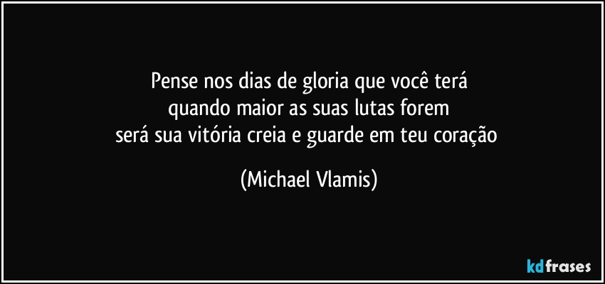 Pense nos dias de gloria que você terá
quando maior as suas lutas forem
será sua vitória creia e guarde em teu coração (Michael Vlamis)