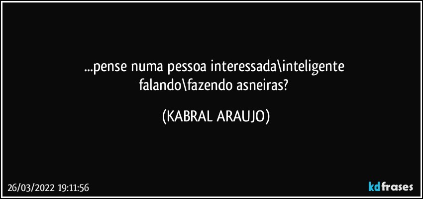 ...pense numa pessoa interessada\inteligente 
falando\fazendo asneiras? (KABRAL ARAUJO)