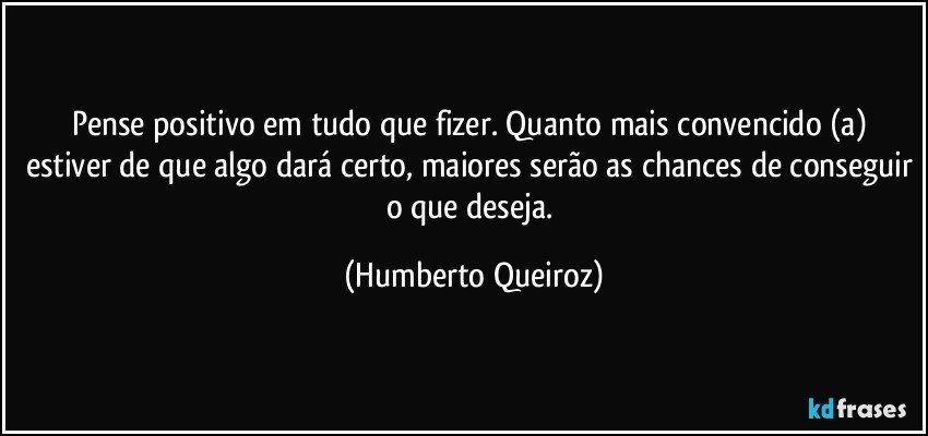 Pense positivo em tudo que fizer. Quanto mais convencido (a) estiver de que algo dará certo, maiores serão as chances de conseguir o que deseja. (Humberto Queiroz)