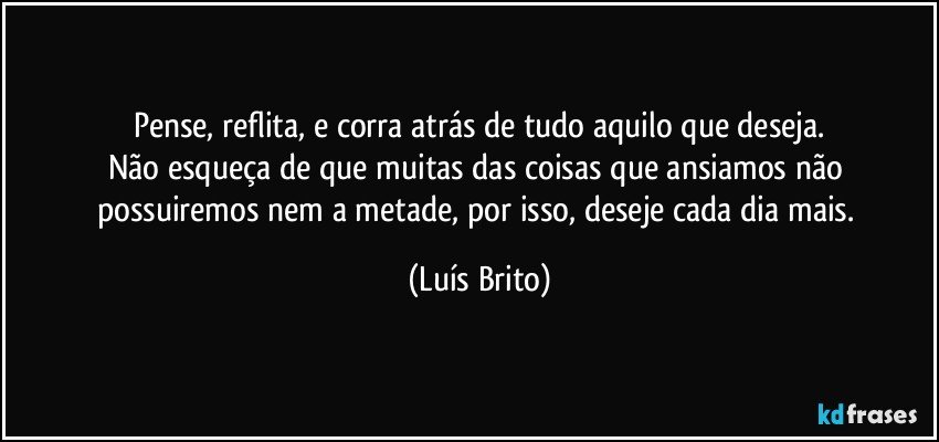 Pense, reflita, e corra atrás de tudo aquilo que deseja.
Não esqueça de que muitas das coisas que ansiamos não possuiremos nem a metade, por isso, deseje cada dia mais. (Luís Brito)