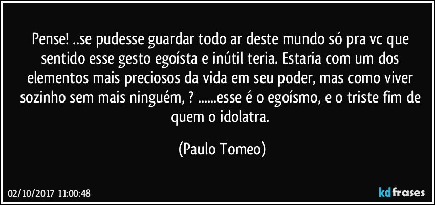 Pense! ..se pudesse guardar todo ar deste mundo só pra vc que sentido esse gesto egoísta e inútil teria. Estaria com um dos elementos mais preciosos da vida em seu poder, mas como viver sozinho sem mais ninguém, ? ...esse é o egoísmo, e o triste fim de quem o idolatra. (Paulo Tomeo)