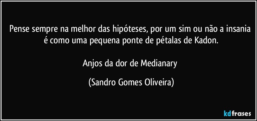 Pense sempre na melhor das hipóteses, por um sim ou não a insania é como uma pequena ponte de pétalas de Kadon.

Anjos da dor de Medianary (Sandro Gomes Oliveira)