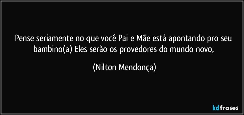 Pense seriamente no que você Pai e Mãe está apontando pro seu bambino(a) Eles serão os provedores do mundo novo, (Nilton Mendonça)