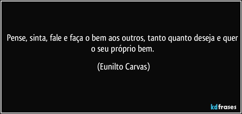 Pense, sinta, fale e faça o bem aos outros, tanto quanto deseja e quer o seu próprio bem. (Eunilto Carvas)