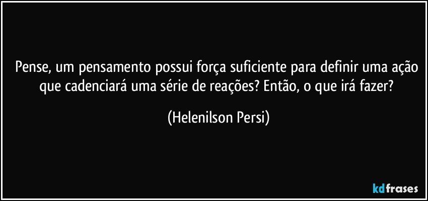 Pense, um pensamento possui força suficiente para definir uma ação que cadenciará uma série de reações? Então, o que irá fazer? (Helenilson Persi)