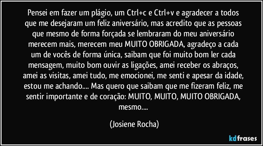 Pensei em fazer um plágio, um Ctrl+c e Ctrl+v e agradecer a todos que me desejaram um feliz aniversário, mas acredito que as pessoas que mesmo de forma forçada se lembraram do meu aniversário merecem mais, merecem meu MUITO OBRIGADA, agradeço a cada um de vocês de forma única, saibam que foi muito bom ler cada mensagem, muito bom ouvir as ligações, amei receber os abraços, amei as visitas, amei tudo, me emocionei, me senti e apesar da idade, estou me achando... Mas quero que saibam que me fizeram feliz, me sentir importante e de coração: MUITO, MUITO, MUITO OBRIGADA, mesmo... (Josiene Rocha)