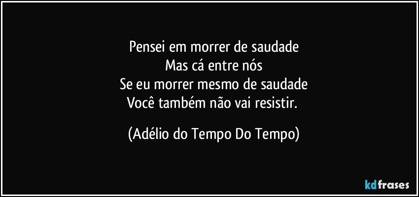 Pensei em morrer de saudade
Mas cá entre nós
Se eu morrer mesmo de saudade
Você também não vai resistir. (Adélio do Tempo Do Tempo)