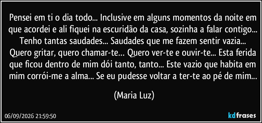 Pensei em ti o dia todo... Inclusive em alguns momentos da noite em que acordei e ali fiquei na escuridão da casa, sozinha a falar contigo... Tenho tantas saudades... Saudades que me fazem sentir vazia... Quero gritar, quero chamar-te… Quero ver-te e ouvir-te... Esta ferida que ficou dentro de mim dói tanto, tanto... Este vazio que habita em mim corrói-me a alma... Se eu pudesse voltar a ter-te ao pé de mim... (Maria Luz)