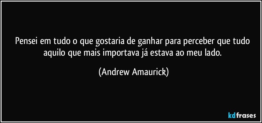 Pensei em tudo o que gostaria de ganhar para perceber que tudo aquilo que mais importava já estava ao meu lado. (Andrew Amaurick)