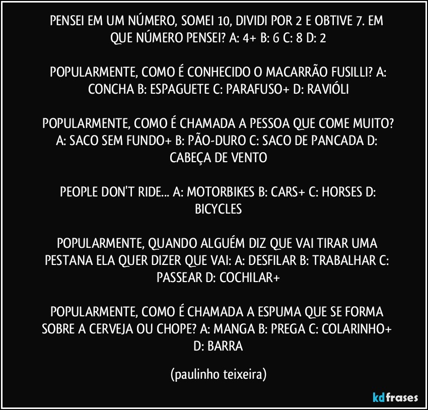 PENSEI EM UM NÚMERO, SOMEI 10, DIVIDI POR 2 E OBTIVE 7. EM QUE NÚMERO PENSEI?  A: 4+  B: 6  C: 8  D: 2

 POPULARMENTE, COMO É CONHECIDO O MACARRÃO FUSILLI?  A: CONCHA  B: ESPAGUETE  C: PARAFUSO+  D: RAVIÓLI

 POPULARMENTE, COMO É CHAMADA A PESSOA QUE COME MUITO?  A: SACO SEM FUNDO+  B: PÃO-DURO  C: SACO DE PANCADA  D: CABEÇA DE VENTO

 PEOPLE DON'T RIDE... A: MOTORBIKES  B: CARS+  C: HORSES  D: BICYCLES

POPULARMENTE, QUANDO ALGUÉM DIZ QUE VAI TIRAR UMA PESTANA ELA QUER DIZER QUE VAI: A: DESFILAR  B: TRABALHAR  C: PASSEAR  D: COCHILAR+

POPULARMENTE, COMO É CHAMADA A ESPUMA QUE SE FORMA SOBRE A CERVEJA OU CHOPE? A: MANGA  B: PREGA  C: COLARINHO+  D: BARRA (paulinho teixeira)