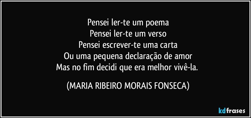 Pensei ler-te um poema
Pensei ler-te um verso
Pensei escrever-te uma carta
Ou uma pequena declaração de amor
Mas no fim decidi que era melhor vivê-la. (MARIA RIBEIRO MORAIS FONSECA)