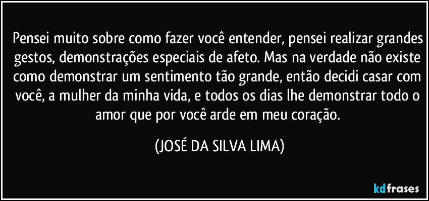 Pensei muito sobre como fazer você entender, pensei realizar grandes gestos, demonstrações especiais de afeto. Mas na verdade não existe como demonstrar um sentimento tão grande, então decidi casar com você, a mulher da minha vida, e todos os dias lhe demonstrar todo o amor que por você arde em meu coração. (JOSÉ DA SILVA LIMA)