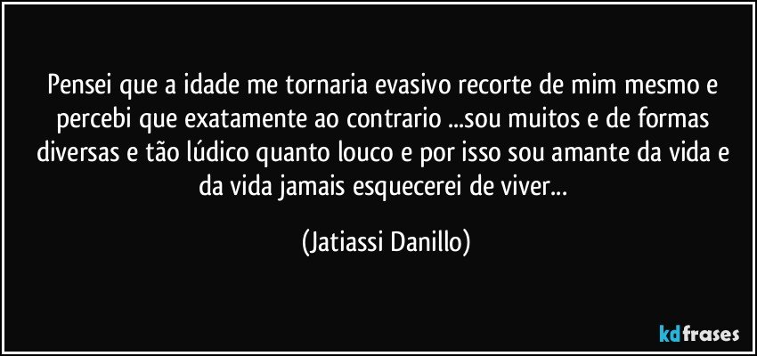 Pensei que a idade me tornaria evasivo recorte de mim mesmo e percebi que exatamente ao contrario ...sou muitos e de formas diversas e tão lúdico quanto louco e por isso sou amante da vida e da vida jamais esquecerei de viver... (Jatiassi Danillo)