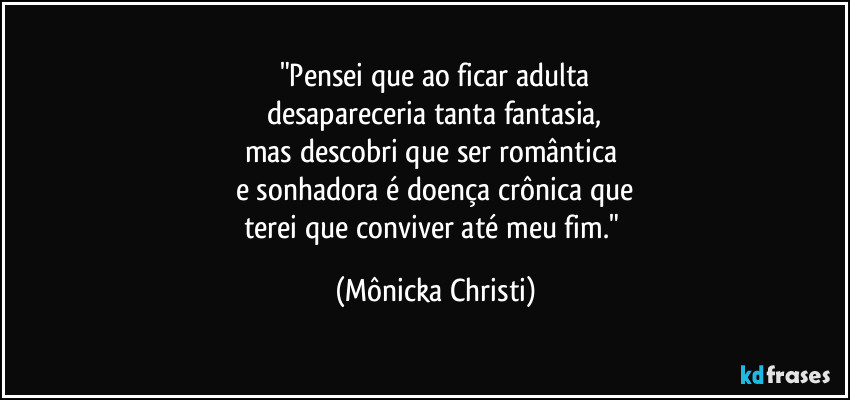 "Pensei que ao ficar adulta
desapareceria tanta fantasia,
mas descobri que ser romântica 
e sonhadora é doença crônica que
terei que conviver até meu fim." (Mônicka Christi)