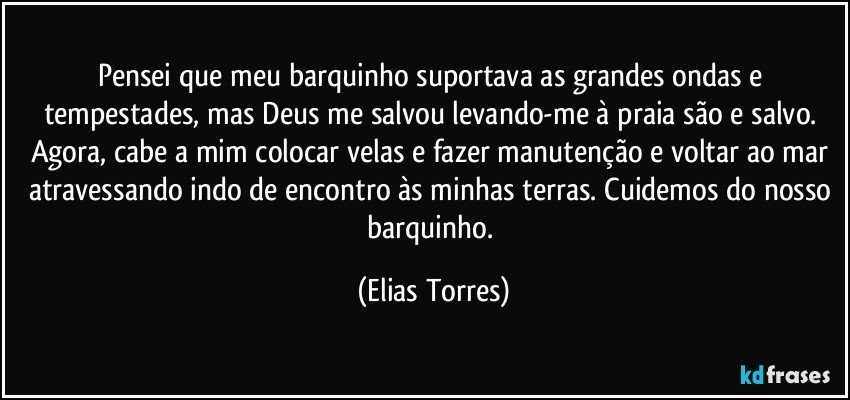 Pensei que meu barquinho suportava as grandes ondas e tempestades, mas Deus me salvou levando-me à praia são e salvo. Agora, cabe a mim colocar velas e fazer manutenção e voltar ao mar atravessando indo de encontro às minhas terras. Cuidemos do nosso barquinho. (Elias Torres)