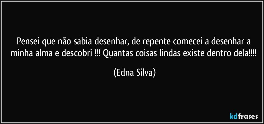 Pensei que não sabia desenhar, de repente comecei a desenhar a minha alma e descobri !!! Quantas coisas lindas existe dentro dela!!! (Edna Silva)