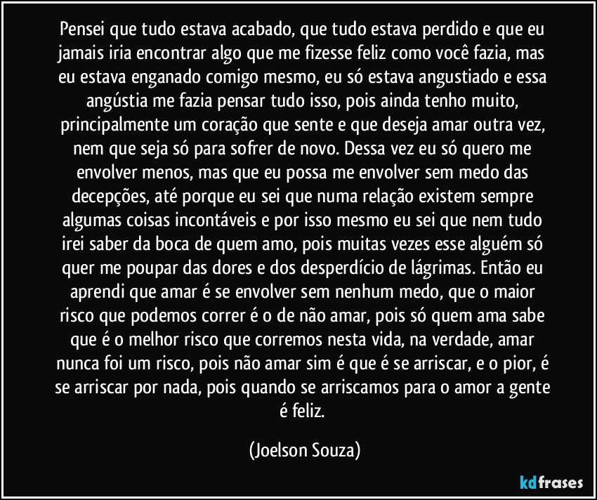 Pensei que tudo estava acabado, que tudo estava perdido e que eu jamais iria encontrar algo que me fizesse feliz como você fazia, mas eu estava enganado comigo mesmo, eu só estava angustiado e essa angústia me fazia pensar tudo isso, pois ainda tenho muito, principalmente um coração que sente e que deseja amar outra vez, nem que seja só para sofrer de novo. Dessa vez eu só quero me envolver menos, mas que eu possa me envolver sem medo das decepções, até porque eu sei que numa relação existem sempre algumas coisas incontáveis e por isso mesmo eu sei que nem tudo irei saber da boca de quem amo, pois muitas vezes esse alguém só quer me poupar das dores e dos desperdício de lágrimas.  Então eu aprendi que amar é se envolver sem nenhum medo, que o maior risco que podemos  correr é o de não amar, pois só quem ama sabe que é o melhor risco que corremos nesta vida, na verdade, amar nunca foi um risco, pois não amar sim é que é se arriscar, e o pior, é se arriscar por nada, pois quando se arriscamos para o amor a gente é feliz. (Joelson Souza)