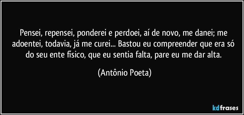 Pensei, repensei, ponderei e perdoei, aí de novo, me danei; me adoentei, todavia, já me curei... Bastou eu compreender que era só do seu ente físico, que eu sentia falta, pare eu me dar alta. (Antônio Poeta)