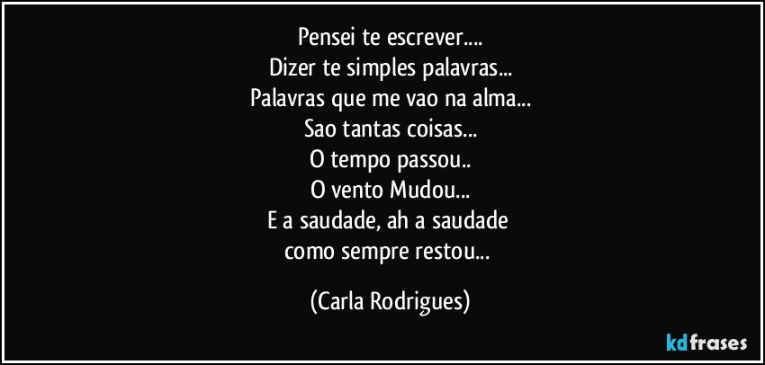 Pensei te escrever...
Dizer te simples palavras...
Palavras que me vao na alma...
Sao tantas coisas...
O tempo passou..
O vento Mudou...
E a saudade, ah a saudade 
como sempre restou... (Carla Rodrigues)