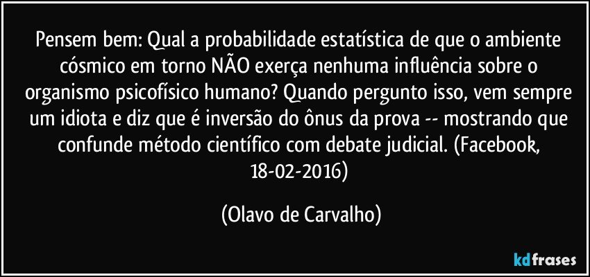 Pensem bem: Qual a probabilidade estatística de que o ambiente cósmico em torno NÃO exerça nenhuma influência sobre o organismo psicofísico humano? Quando pergunto isso, vem sempre um idiota e diz que é inversão do ônus da prova -- mostrando que confunde método científico com debate judicial. (Facebook, 18-02-2016) (Olavo de Carvalho)